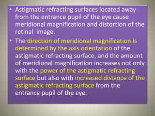 • Astigmatic refracting surfaces located away
from the entrance pupil of the eye cause
meridional magnification and distortion of the
retinal image.
• The direction of meridional magnification is
determined by the axis orientation of the
astigmatic refracting surface, and the amount
of meridional magnification increases not only
with the power of the astigmatic refracting
surface but also with increased distance of the
astigmatic refracting surface from the
entrance pupil of the eye.
 