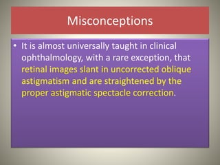 Misconceptions
• It is almost universally taught in clinical
ophthalmology, with a rare exception, that
retinal images slant in uncorrected oblique
astigmatism and are straightened by the
proper astigmatic spectacle correction.
 