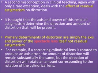 • A second misconception in clinical teaching, again with
only a rare exception, deals with the effect of residual
astigmatism on distortion.
• It is taught that the axis and power of this residual
astigmatism determine the direction and amount of
distortion that will be present.
• Primary determinants of distortion are simply the axis
and power of the spectacle lens itself not residual
astigmatism.
• For example, if a correcting cylindrical lens is rotated to
produce an axis error, the amount of distortion will
remain substantially the same, but the direction of
distortion will rotate an amount corresponding to the
rotation of the cylindrical lens.
 