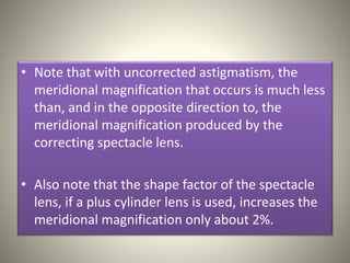 • Note that with uncorrected astigmatism, the
meridional magnification that occurs is much less
than, and in the opposite direction to, the
meridional magnification produced by the
correcting spectacle lens.
• Also note that the shape factor of the spectacle
lens, if a plus cylinder lens is used, increases the
meridional magnification only about 2%.
 