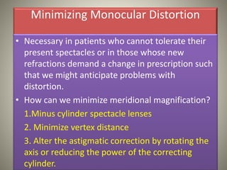 Minimizing Monocular Distortion
• Necessary in patients who cannot tolerate their
present spectacles or in those whose new
refractions demand a change in prescription such
that we might anticipate problems with
distortion.
• How can we minimize meridional magnification?
1.Minus cylinder spectacle lenses
2. Minimize vertex distance
3. Alter the astigmatic correction by rotating the
axis or reducing the power of the correcting
cylinder.
 
