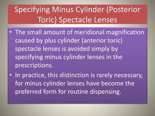 Specifying Minus Cylinder (Posterior
Toric) Spectacle Lenses
• The small amount of meridional magnification
caused by plus cylinder (anterior toric)
spectacle lenses is avoided simply by
specifying minus cylinder lenses in the
prescriptions.
• In practice, this distinction is rarely necessary,
for minus cylinder lenses have become the
preferred form for routine dispensing.
 