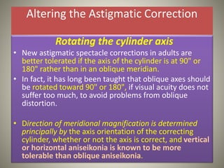 Altering the Astigmatic Correction
Rotating the cylinder axis
• New astigmatic spectacle corrections in adults are
better tolerated if the axis of the cylinder is at 90" or
180" rather than in an oblique meridian.
• In fact, it has long been taught that oblique axes should
be rotated toward 90" or 180", if visual acuity does not
suffer too much, to avoid problems from oblique
distortion.
• Direction of meridional magnification is determined
principally by the axis orientation of the correcting
cylinder, whether or not the axis is correct, and vertical
or horizontal aniseikonia is known to be more
tolerable than oblique aniseikonia.
 