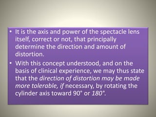 • It is the axis and power of the spectacle lens
itself, correct or not, that principally
determine the direction and amount of
distortion.
• With this concept understood, and on the
basis of clinical experience, we may thus state
that the direction of distortion may be made
more tolerable, if necessary, by rotating the
cylinder axis toward 90° or 180°.
 