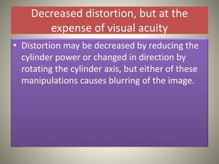Decreased distortion, but at the
expense of visual acuity
• Distortion may be decreased by reducing the
cylinder power or changed in direction by
rotating the cylinder axis, but either of these
manipulations causes blurring of the image.
 