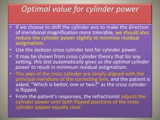 Optimal value for cylinder power
• If we choose to shift the cylinder axis to make the direction
of meridional magnification more tolerable, we should also
reduce the cylinder power slightly to minimize residual
astigmatism.
• Use the Jackson cross cylinder test for cylinder power.
• It may be shown from cross cylinder theory that for any
setting, this test automatically gives us the optimal cylinder
power to result in minimum residual astigmatism.
• The axes of the cross cylinder are simply aligned with the
principal meridians of the correcting lens, and the patient is
asked, "Which is better, one or two?" as the cross cylinder
is flipped.
• From the patient's responses, the refractionist adjusts the
cylinder power until both flipped positions of the cross
cylinder appear equally clear.
 