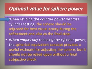 Optimal value for sphere power
• When refining the cylinder power by cross
cylinder testing, the sphere should be
adjusted for best visual acuity during the
refinement and also as the final step.
• When empirically reducing the cylinder power,
the spherical equivalent concept provides a
useful estimate for adjusting the sphere, but it
should not be relied upon without a final
subjective check.
 