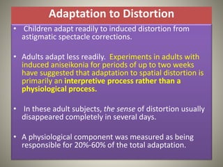 Adaptation to Distortion
• Children adapt readily to induced distortion from
astigmatic spectacle corrections.
• Adults adapt less readily. Experiments in adults with
induced aniseikonia for periods of up to two weeks
have suggested that adaptation to spatial distortion is
primarily an interpretive process rather than a
physiological process.
• In these adult subjects, the sense of distortion usually
disappeared completely in several days.
• A physiological component was measured as being
responsible for 20%-60% of the total adaptation.
 