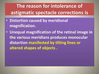The reason for intolerance of
astigmatic spectacle corrections is
• Distortion caused by meridional
magnification.
• Unequal magnification of the retinal image in
the various meridians produces monocular
distortion manifested by tilting lines or
altered shapes of objects .
 