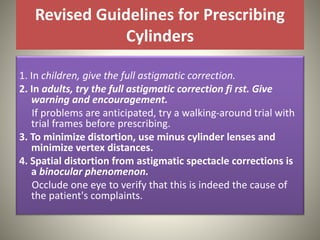 Revised Guidelines for Prescribing
Cylinders
1. In children, give the full astigmatic correction.
2. In adults, try the full astigmatic correction fi rst. Give
warning and encouragement.
If problems are anticipated, try a walking-around trial with
trial frames before prescribing.
3. To minimize distortion, use minus cylinder lenses and
minimize vertex distances.
4. Spatial distortion from astigmatic spectacle corrections is
a binocular phenomenon.
Occlude one eye to verify that this is indeed the cause of
the patient's complaints.
 