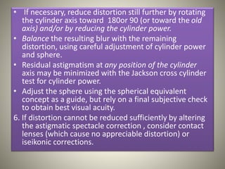 • If necessary, reduce distortion still further by rotating
the cylinder axis toward 180or 90 (or toward the old
axis) and/or by reducing the cylinder power.
• Balance the resulting blur with the remaining
distortion, using careful adjustment of cylinder power
and sphere.
• Residual astigmatism at any position of the cylinder
axis may be minimized with the Jackson cross cylinder
test for cylinder power.
• Adjust the sphere using the spherical equivalent
concept as a guide, but rely on a final subjective check
to obtain best visual acuity.
6. If distortion cannot be reduced sufficiently by altering
the astigmatic spectacle correction , consider contact
lenses (which cause no appreciable distortion) or
iseikonic corrections.
 