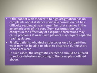 • If the patient with moderate to high astigmatism has no
complaints about distance spectacle correction but has
difficulty reading at near, remember that changes in the
astigmatic axes of the eyes (from cyclorotations) and
changes in the effectivity of astigmatic corrections may
cause problems at near. Such patients may require separate
reading glasses.
• Finally, patients who desire spectacles only for part-time
wear may not be able to adapt to distortion during short
periods of wear.
In such cases, the astigmatic correction should be altered
to reduce distortion according to the principles outlined
above.
 