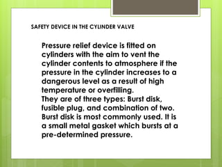 Pressure relief device is fitted on
cylinders with the aim to vent the
cylinder contents to atmosphere if the
pressure in the cylinder increases to a
dangerous level as a result of high
temperature or overfilling.
They are of three types: Burst disk,
fusible plug, and combination of two.
Burst disk is most commonly used. It is
a small metal gasket which bursts at a
pre-determined pressure.
SAFETY DEVICE IN THE CYLINDER VALVE
 