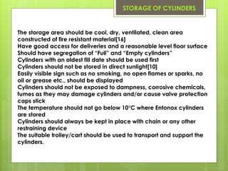 The storage area should be cool, dry, ventilated, clean area
constructed of fire resistant material[16]
Have good access for deliveries and a reasonable level floor surface
Should have segregation of “Full” and “Empty cylinders”
Cylinders with an oldest fill date should be used first
Cylinders should not be stored in direct sunlight[10]
Easily visible sign such as no smoking, no open flames or sparks, no
oil or grease etc., should be displayed
Cylinders should not be exposed to dampness, corrosive chemicals,
fumes as they may damage cylinders and/or cause valve protection
caps stick
The temperature should not go below 10°C where Entonox cylinders
are stored
Cylinders should always be kept in place with chain or any other
restraining device
The suitable trolley/cart should be used to transport and support the
cylinders.
STORAGE OF CYLINDERS
 