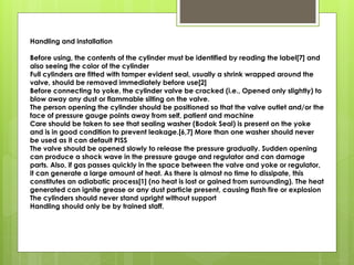 Handling and installation
Before using, the contents of the cylinder must be identified by reading the label[7] and
also seeing the color of the cylinder
Full cylinders are fitted with tamper evident seal, usually a shrink wrapped around the
valve, should be removed immediately before use[2]
Before connecting to yoke, the cylinder valve be cracked (i.e., Opened only slightly) to
blow away any dust or flammable silting on the valve.
The person opening the cylinder should be positioned so that the valve outlet and/or the
face of pressure gauge points away from self, patient and machine
Care should be taken to see that sealing washer (Bodok Seal) is present on the yoke
and is in good condition to prevent leakage.[6,7] More than one washer should never
be used as it can default PISS
The valve should be opened slowly to release the pressure gradually. Sudden opening
can produce a shock wave in the pressure gauge and regulator and can damage
parts. Also, if gas passes quickly in the space between the valve and yoke or regulator,
it can generate a large amount of heat. As there is almost no time to dissipate, this
constitutes an adiabatic process[1] (no heat is lost or gained from surrounding). The heat
generated can ignite grease or any dust particle present, causing flash fire or explosion
The cylinders should never stand upright without support
Handling should only be by trained staff.
 