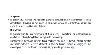 • Stagnant
• It occurs due to the inadequate general circulation or retardation of local
circulation. Oxygen is not used in this case whereas cardiotonic drugs are
used to speed up the circulation.
• Histotoxic
• It occurs due to interferences of tissue cell oxidation or uncoupling of
oxidative phosphorylation or cyanide poisoning.
• Histotoxic hypoxia refers to a reduction in ATP production by the
mitochondria due to a defect in the cellular usage of oxygen. An
example of histotoxic hypoxia is cyanide poisoning.
 