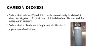 CARBON DIOXIDE
• Carbon dioxide is insufflated into the abdominal cavity to distend it to
allow investigation & treatment of intrabdominal disease and for
laparoscopic surgeries.
• Carbon dioxide should only be given under the direct
supervision of a clinician.
 
