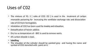 Uses of C02
• The mixture of 95: 5 [ ratio of CO2: O2 ] is used in the treatment of carbon
monoxide poisoning for increasing the ventilator exchange rate and dissociation
rate of CO from hemoglobin.
• Inhalation of CO2 has been used for Anxietyand relaxation.
• Detoxification of heroin addicts
• Dry ice as temperature of - 80C is used to remove warts.
• 6% carbon dioxide is toxic.
• labelling
• The shoulder of the cylinder should be painted grey and having the name and
symbol of CO2 stenciled with paint on it.
 