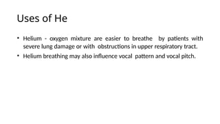 Uses of He
• Helium - oxygen mixture are easier to breathe by patients with
severe lung damage or with obstructions in upper respiratory tract.
• Helium breathing may also influence vocal pattern and vocal pitch.
 