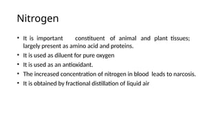 Nitrogen
• It is important constituent of animal and plant tissues;
largely present as amino acid and proteins.
• It is used as diluent for pure oxygen
• It is used as an antioxidant.
• The increased concentration of nitrogen in blood leads to narcosis.
• It is obtained by fractional distillation of liquid air
 
