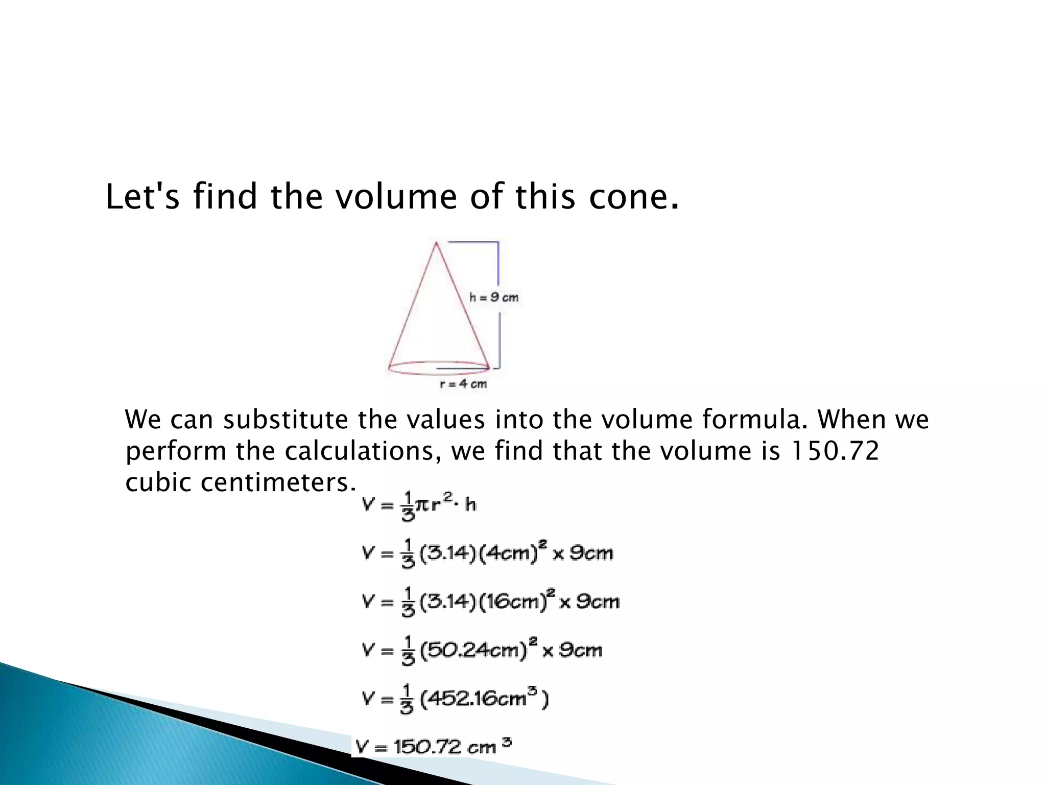 Let's find the volume of this cone.




 We can substitute the values into the volume formula. When we
 perform the calculations, we find that the volume is 150.72
 cubic centimeters.
 