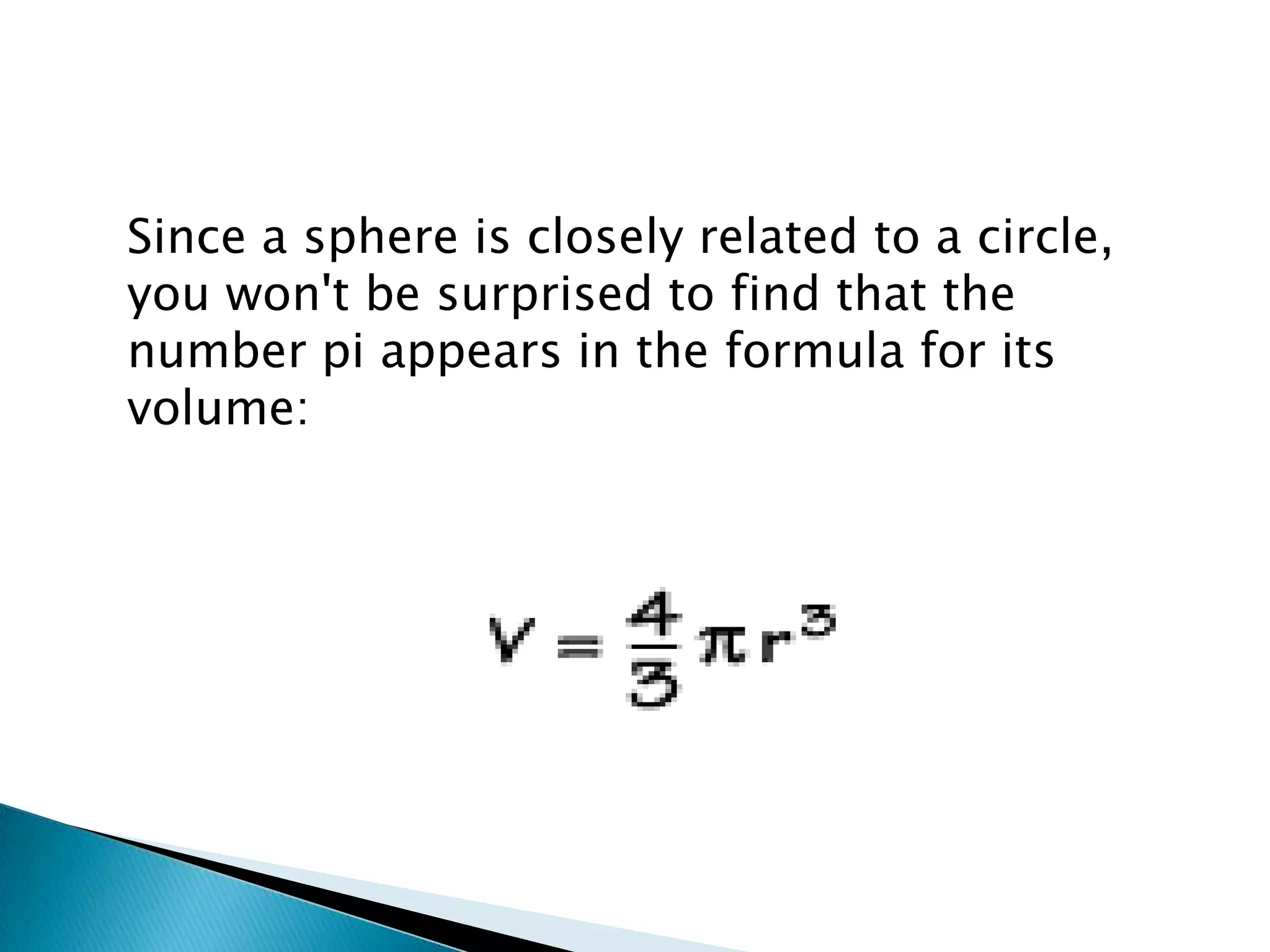 Since a sphere is closely related to a circle,
you won't be surprised to find that the
number pi appears in the formula for its
volume:
 