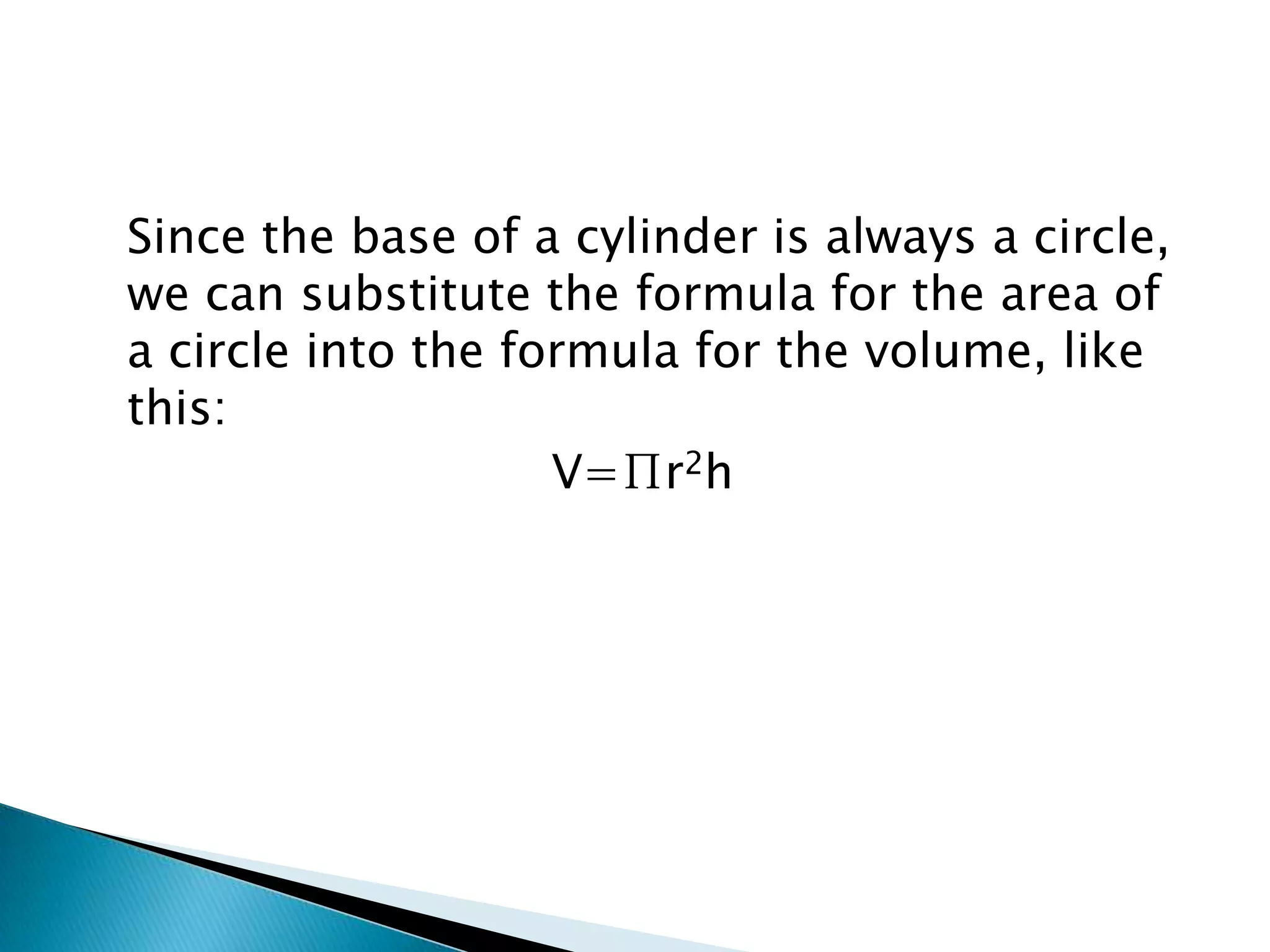 Since the base of a cylinder is always a circle,
we can substitute the formula for the area of
a circle into the formula for the volume, like
this:
                    V=∏r2h
 
