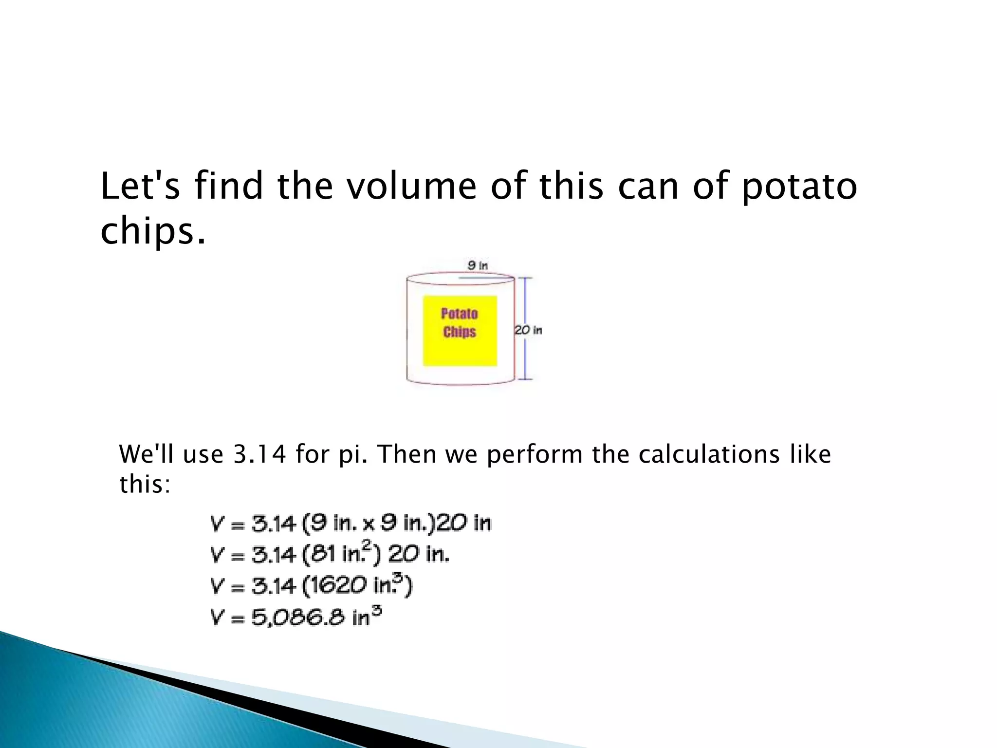Let's find the volume of this can of potato
chips.




 We'll use 3.14 for pi. Then we perform the calculations like
 this:
 