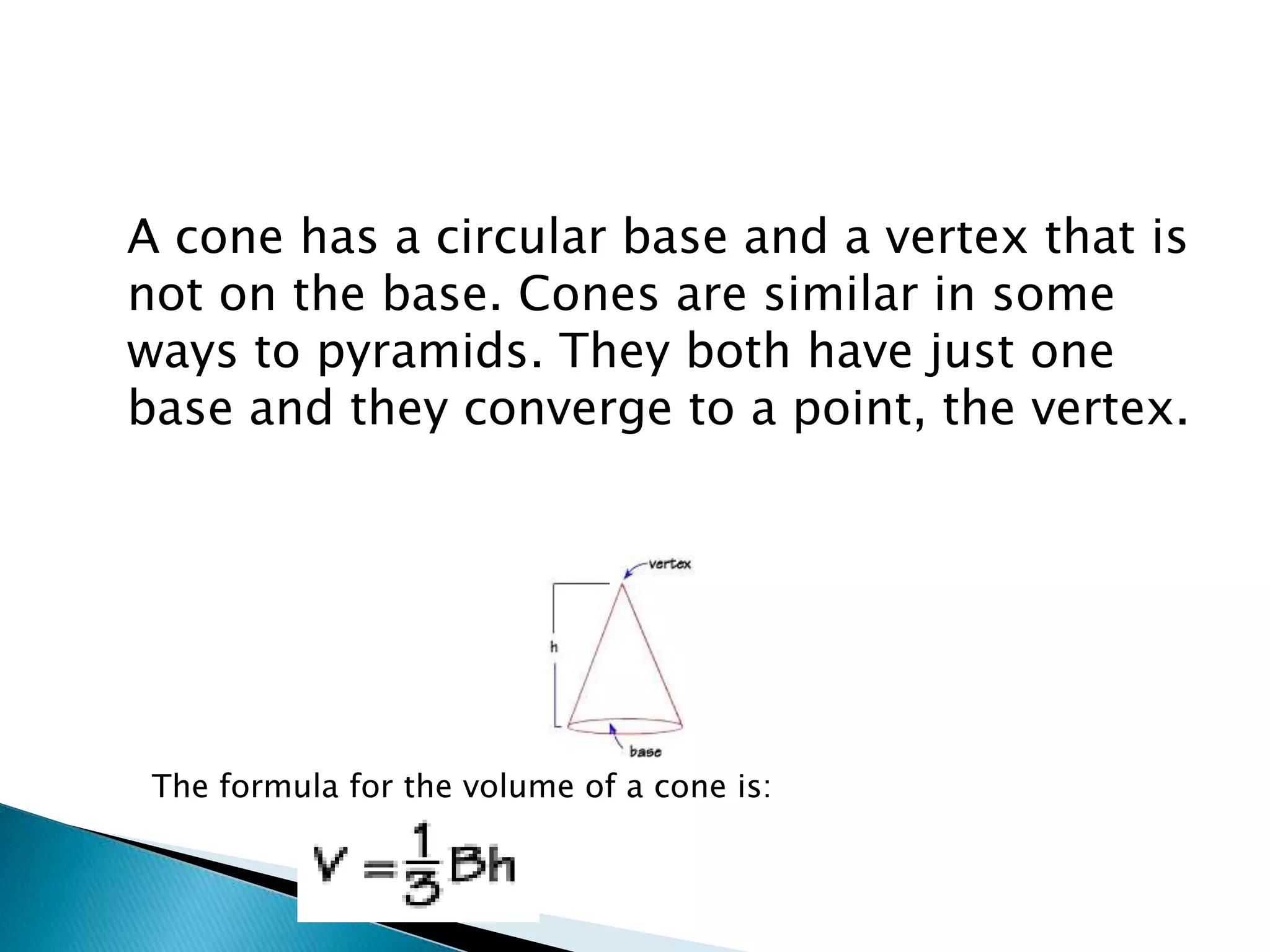 A cone has a circular base and a vertex that is
not on the base. Cones are similar in some
ways to pyramids. They both have just one
base and they converge to a point, the vertex.




 The formula for the volume of a cone is:
 
