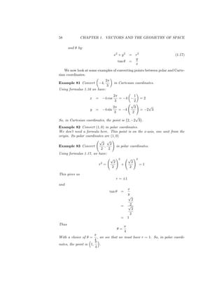 58              CHAPTER 1. VECTORS AND THE GEOMETRY OF SPACE

       and   by:
                                               x2 + y 2       = r2               (1.17)
                                                                y
                                                 tan          =
                                                                x
    We now look at some examples of converting points between polar and Carte-
sian coordinates.
                            2
Example 81 Convert                4;           in Cartesian coordinates.
                             3
Using formulas 1.16 we have:
                                               2                  1
                    x    =             4 cos      =       4           =2
                                                3                 2
                                             p !
                                             2 3                            p
                   y =                    4
                                       4 sin    = =                        2 3
                                              3
                                              2
                                                p
So, in Cartesian coordinates, the point is 2; 2 3 .
Example 82 Convert (1; 0) in polar coordinates.
We don’ need a formula here. This point is on the x-axis, one unit from the
         t
origin. Its polar coordinates are (1; 0)
                          p p !
                             2    2
Example 83 Convert             ;       in polar coordinates.
                            2    2
Using formulas 1.17, we have:
                                   p !2        p !2
                           2         2           2
                          r =             +           =1
                                    2           2

This gives us
                                                r=        1
and
                                                              x
                                          tan      =
                                                              y
                                                              p
                                                              2
                                                   =       p 2
                                                              2
                                                             2
                                                   =       1
Thus
                                                   =
                                                       4
With a choice of    =        , we see that we must have r = 1. So, in polar coordi-
                         4
nates, the point is 1;        .
                         4
 