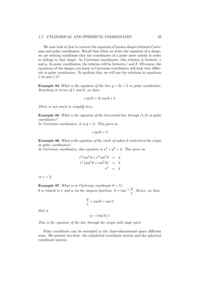 1.7. CYLINDRICAL AND SPHERICAL COORDINATES                                                  59

    We now look at how to convert the equation of known shapes between Carte-
sian and polar coordinates. Recall that when we write the equation of a shape,
we are writing conditions that the coordinates of a point must satisfy in order
to belong to that shape. In Cartesian coordinates, this relation is between x
and y. In polar coordinates, the relation will be between r and . Of course, the
equations of the shapes you know in Cartesian coordinates will look very di¤er-
ent in polar coordinates. To perform this, we will use the relations in equations
1.16 and 1.17.

Example 84 What is the equation of the line y = 2x + 5 in polar coordinates.
Rewriting in terms of r and , we have

                                   r sin = 2r cos + 5

There is not much to simplify here.

Example 85 What is the equation of the horizontal line through (1; 2) in polar
coordinates?
In Cartesian coordinates, it is y = 2. This gives us

                                          r sin = 2

Example 86 What is the equation of the circle of radius 2 centered at the origin
in polar coordinates?
In Cartesian coordinates, this equation is x2 + y 2 = 4. This gives us

                           r2 cos2 + r2 sin2                    =   4
                               2      2             2
                           r       sin      + cos               =   2
                                                            2
                                                        r       =   4

or r = 2.

Example 87 What is in Cartesian coordinate = 5?
                                                                        1   y
 is related to x and y via the tangent function. = tan                        . Hence, we have
                                                                            x
                                    y
                                      = tan = tan 5
                                    x
that is
                                         y = (tan 5) x
This is the equation of the line through the origin with slope tan 5.

   Polar coordinate can be extended to the three-dimensional space di¤erent
ways. We present two here: the cylindrical coordinate system and the spherical
coordinate system.
 