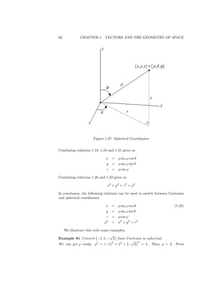 62           CHAPTER 1. VECTORS AND THE GEOMETRY OF SPACE




                     Figure 1.37: Spherical Coordinates


Combining relations 1.18, 1.19 and 1.21 gives us

                             x    =    sin ' cos
                             y    =    sin ' sin
                              z   =    cos '

Combining relations 1.20 and 1.22 gives us

                              x2 + y 2 + z 2 =     2


In conclusion, the following relations can be used to switch between Cartesian
and spherical coordinates:

                             x    =    sin ' cos                        (1.23)
                             y    =    sin ' sin
                             z    =    cos '
                              2
                                  = x2 + y 2 + z 2

  We illustrate this with some examples.
                               p
Example 91 Convert       1; 1;   2 from Cartesian to spherical.
                                2         p 2
We can get easily. 2 = ( 1) + 12 +           2 = 4. Thus, = 2. From
 
