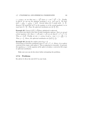 1.7. CYLINDRICAL AND SPHERICAL COORDINATES                                    63
                                    p                       p
z = cos ', we see that cos' = 2 2 hence ' = cos 1 2 2 = 4 . Finally,
                                                                  3

to …nd , we can use the equation involving x or y. Let’ use y. We have
                              p                            s
          y
sin = sin ' = 2 sin 3 = 1 2. Several values for would work. 4 , 34 .
                     1
                            2
                       4
However, the projection of P on the xy-plane is in the second quadrant, so we
must have = 34 . Thus, the spherical coordinates are 2; 34 ; 34 .
                        p        p
Example 92 Convert         6; 4 ; 2 from cylindrical to spherical.
Let us …rst note that is the same in both coordinates systems. Next, we can get
                                  p           p
  from equation 1.20. Since r = 6 and z = 2, we see that 2 = z 2 + r2 = 8.
             p                                                        p
Thus, = 2 2. Finally, we use z = cos ' to get '. cos' = z = 2p22 = 1 .       2
                                                       p
Thus, ' = 3 . Hence, the spherical coordinates are 2 2; 4 ; 3 .

Example 93 Identify the surface given by = 2.
Converting to Cartesian coordinates gives x2 +y 2 +z 2 = 4. Hence, it is a sphere
centered at the origin, with radius 2. This is important to remember. In general,
the equation = c is the equation of the sphere of radius c centered at the origin
in spherical coordinates.

   Make sure you can do the above before attempting the problems.

1.7.4    Problems
Do odd # 3- 23 at the end of 9.7 in your book.
 