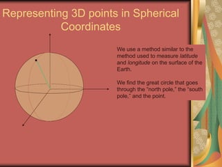 Representing 3D points in Spherical
Coordinates
We use a method similar to the
method used to measure latitude
and longitude on the surface of the
Earth.
We find the great circle that goes
through the “north pole,” the “south
pole,” and the point.
 