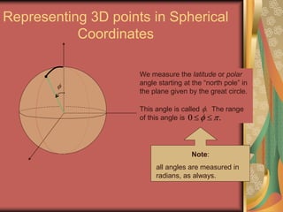Representing 3D points in Spherical
Coordinates

We measure the latitude or polar
angle starting at the “north pole” in
the plane given by the great circle.
This angle is called . The range
of this angle is
Note:
all angles are measured in
radians, as always.
0 .  
 