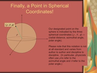 Finally, a Point in Spherical
Coordinates!
( , ,)
Our designated point on the
sphere is indicated by the three
spherical coordinates ( ,  , ) ---
(radial distance, azimuthal angle,
polar angle).
Please note that this notation is not
at all standard and varies from
author to author and discipline to
discipline. (In particular, physicists
often use  to refer to the
azimuthal angle and  refer to the
polar angle.)

 