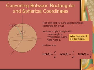 Converting Between Rectangular
and Spherical Coordinates

(x,y,z)
z

r
First note that if r is the usual cylindrical
coordinate for (x,y,z)
we have a right triangle with
•acute angle ,
•hypotenuse , and
•legs r and z.
It follows that
sin( ) cos( ) tan( )
r z r
z
  
 
  
What happens if
 is not acute?
 
