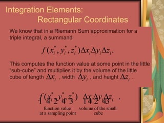 Integration Elements:
Rectangular Coordinates
We know that in a Riemann Sum approximation for a
triple integral, a summand
This computes the function value at some point in the little
“sub-cube” and multiplies it by the volume of the little
cube of length , width , and height .
* * *
( , , ) .i i i i i if x y z x y z  
* * *
function value volume of the small
at a sampling point cube
( , , ) .i i i i i if x y z x y z  
1 4 2 4 3 14 2 43
ix iy iz
 