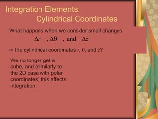 Integration Elements:
Cylindrical Coordinates
What happens when we consider small changes
in the cylindrical coordinates r, , and z?
, , andr z  
We no longer get a
cube, and (similarly to
the 2D case with polar
coordinates) this affects
integration.
 
