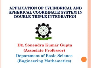 APPLICATION OF CYLINDRICAL ANDAPPLICATION OF CYLINDRICAL AND
SPHERICAL COORDINATE SYSTEM INSPHERICAL COORDINATE SYSTEM IN
DOUBLE-TRIPLE INTEGRATIONDOUBLE-TRIPLE INTEGRATION
DR. Sonendra Kumar Gupta
(Associate Professor)
Department of Basic Science
(Engineering Mathematics)
 