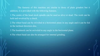 The features of this machine are similar to those of plain grinders but it
addition, it is provided with the following features.
1.The centre of the head stock spindle can be used as alive or dead. The work can be
held and revolved by a chuck.
2.The wheel head can be swiveled in a horizontal plane in any angle and it can be fed
in the inclined direction also.
3.The headstock can be swiveled to any angle in the horizontal plane.
4.The wheel head can also be arranged for internal grinding.
13
 