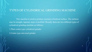 TYPES OF CYLINDRICAL GRINDING MACHINE
This machine is used to produce external cylindrical surface. The surfaces
may be straight, tapered, steps or profiled. Broadly there are two different types of
cylindrical grinding machine as follows:
1.Plain centre type cylindrical grinder
2.Centre type universal grinder
9
 