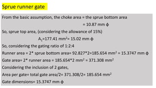 From the basic assumption, the choke area = the sprue bottom area
= 10.87 mm φ
So, sprue top area, (considering the allowance of 15%)
A1=177.41 mm2= 15.02 mm φ
So, considering the gating ratio of 1:2:4
Runner area = 2* sprue bottom area= 92.827*2=185.654 mm2 = 15.3747 mm φ
Gate area= 2* runner area = 185.654*2 mm2 = 371.308 mm2
Considering the inclusion of 2 gates,
Area per gate= total gate area/2= 371.308/2= 185.654 mm2
Gate dimensions= 15.3747 mm φ
Sprue runner gate
 