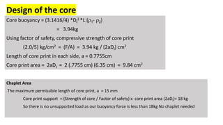 Design of the core
Core buoyancy = (3.1416/4) *Di
2 *L (r1- r2)
= 3.94kg
Using factor of safety, compressive strength of core print
(2.0/5) kg/cm2 = (F/A) = 3.94 kg / (2aDi) cm2
Length of core print in each side, a = 0.7755cm
Core print area = 2aDi = 2 (.7755 cm) (6.35 cm) = 9.84 cm2
Chaplet Area
The maximum permissible length of core print, a = 15 mm
Core print support = (Strength of core / Factor of safety) x core print area (2aDi)= 18 kg
So there is no unsupported load as our buoyancy force is less than 18kg No chaplet needed
 