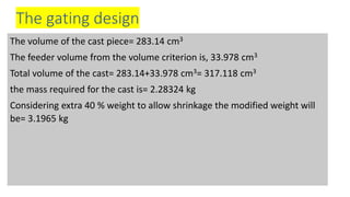 The gating design
The volume of the cast piece= 283.14 cm3
The feeder volume from the volume criterion is, 33.978 cm3
Total volume of the cast= 283.14+33.978 cm3= 317.118 cm3
the mass required for the cast is= 2.28324 kg
Considering extra 40 % weight to allow shrinkage the modified weight will
be= 3.1965 kg
 