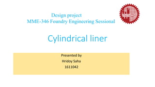 Cylindrical liner
Presented by
Hridoy Saha
1611042
Design project
MME-346 Foundry Engineering Sessional
 