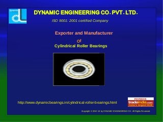 . . .DYNAMIC ENGINEERING CO PVT LTD
Copyright © 2012-13 by DYNAMIC ENGINEERING CO. All Rights Reserved.
Exporter and Manufacturer
ISO 9001: 2001 certified Company
Of
Cylindrical Roller Bearings
http://www.dynamicbearings.in/cylindrical-roller-bearings.html
 