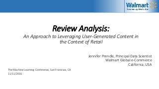 Review Analysis:
An Approach to Leveraging User-Generated Content in
the Context of Retail
Jennifer Prendki, Principal Data Scientist
Walmart Global e-Commerce
California, USA
The Machine Learning Conference, San Francisco, CA
11/11/2016
 