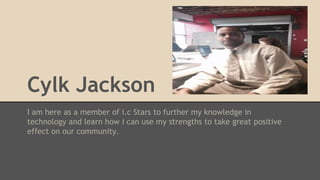 Cylk Jackson
I am here as a member of i.c Stars to further my knowledge in
technology and learn how i can use my strengths to take great positive
effect on our community.
 