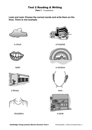 Test 2 Reading & Writing
Part 1 - 6 questions -
Look and read. Choose the correct words and write them on the
lines. There is one example.
a cloud a hospital
teeth a rainbow
a library ears
shoulders a bank
Cambridge Young Learners Movers Practice Test 2 Photocopiable © Oxford University Press 1
 